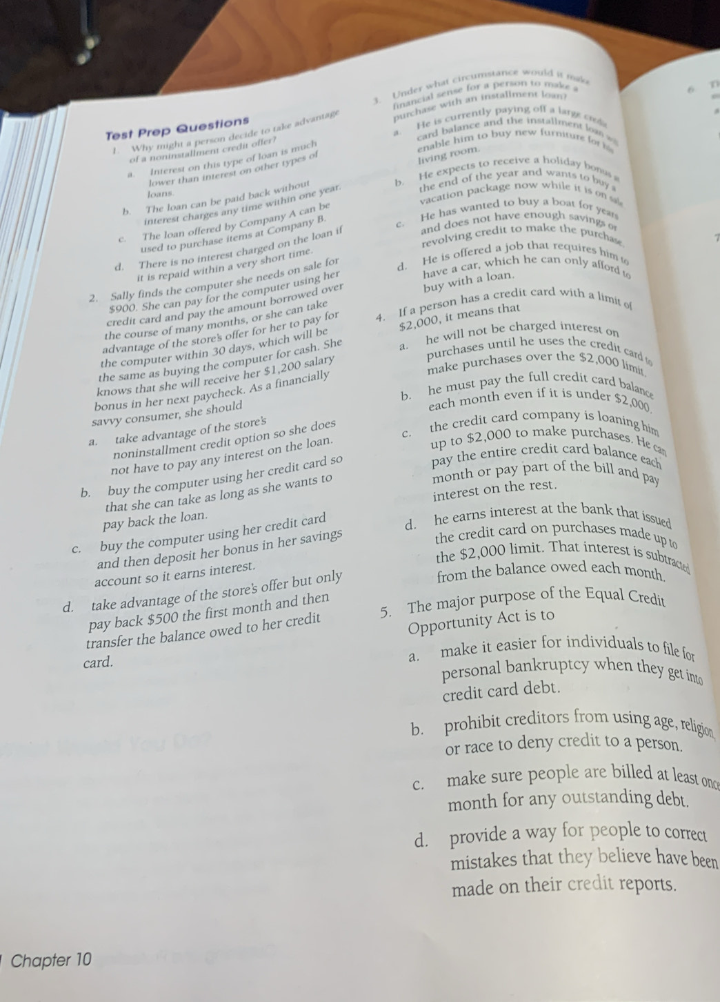 Under what circumstance would it make
Test Prep Questions financial sense for a person to make a
n
1. Why might a person decide to take advantage purchase with an installment loan
6
a. He is currently paying off a large c
card balance and the installment  an   
enable him to buy new furniture for h 
of a noninstallment credit offer?
living room.
a. Interest on this type of loan is much
lower than interest on other types of
b. He expects to receive a holiday bonus 
loans. the end of the year and wants to buy 
vacation package now while it is on sa
b. The loan can be paid back without
interest charges any time within one year
c. The loan offered by Company A can be
and does not have enough savings o
used to purchase items at Company B. c. He has wanted to buy a boat for year
revolving credit to make the purchase
d. There is no interest charged on the loan if
it is repaid within a very short time.
have a car, which he can only afford to
2. Sally finds the computer she needs on sale for d. He is offered a job that requires him t
$900. She can pay for the computer using her
credit card and pay the amount borrowed over
the course of many months, or she can take buy with a loan.
$2,000, it means that
advantage of the store's offer for her to pay for 4. If a person has a credit card with a limit of
the computer within 30 days, which will be
the same as buying the computer for cash. She a. he will not be charged interest on
purchases until he uses the credit card to
make purchases over the $2,000 limit.
knows that she will receive her $1,200 salary
b. he must pay the full credit card balance
bonus in her next paycheck. As a financially
savvy consumer, she should
each month even if it is under $2,000
c. the credit card company is loaning him
a. take advantage of the store's
noninstallment credit option so she does
not have to pay any interest on the loan.
up to $2,000 to make purchases. He can
b. buy the computer using her credit card so
pay the entire credit card balance each
that she can take as long as she wants to
month or pay part of the bill and pay
interest on the rest.
d. he earns interest at the bank that issued
pay back the loan.
c. buy the computer using her credit card
and then deposit her bonus in her savings
the credit card on purchases made up to
the $2,000 limit. That interest is subtracted
from the balance owed each month.
account so it earns interest.
d. take advantage of the store's offer but only
pay back $500 the first month and then
transfer the balance owed to her credit 5. The major purpose of the Equal Credit
Opportunity Act is to
a. make it easier for individuals to file for
card. personal bankruptcy when they get into
credit card debt.
b. prohibit creditors from using age, religion
or race to deny credit to a person.
c. make sure people are billed at least onc
month for any outstanding debt.
d. provide a way for people to correct
mistakes that they believe have been
made on their credit reports.
Chapter 10