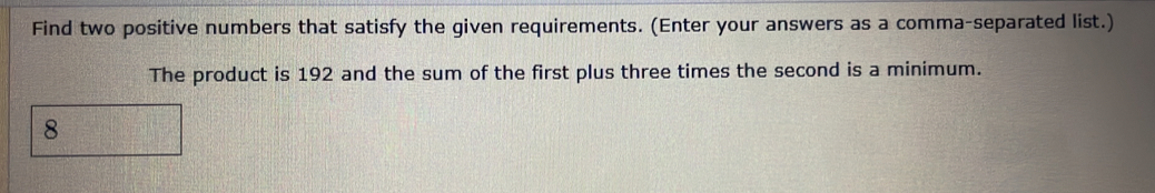 Find two positive numbers that satisfy the given requirements. (Enter your answers as a comma-separated list.) 
The product is 192 and the sum of the first plus three times the second is a minimum.
8