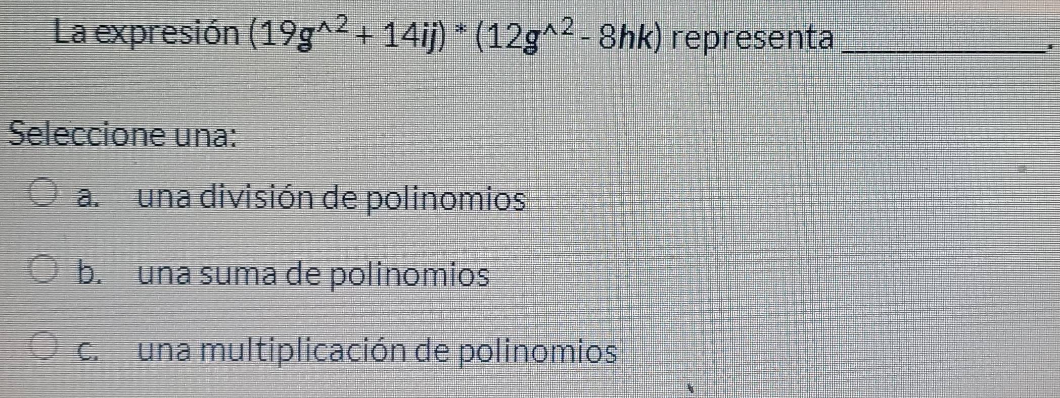 La expresión (19g^(wedge 2)+14ij)^*(12g^(wedge 2)-8hk) representa_
Seleccione una:
a. una división de polinomios
b. una suma de polinomios
c.una multiplicación de polinomios