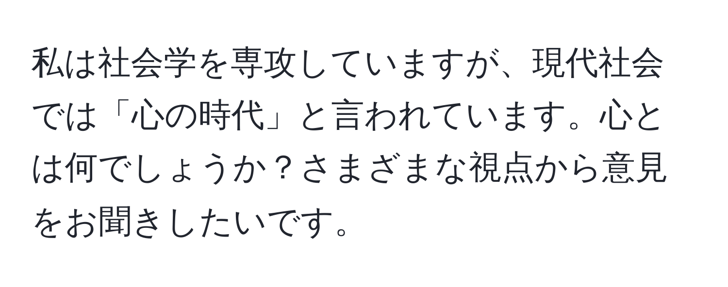 私は社会学を専攻していますが、現代社会では「心の時代」と言われています。心とは何でしょうか？さまざまな視点から意見をお聞きしたいです。