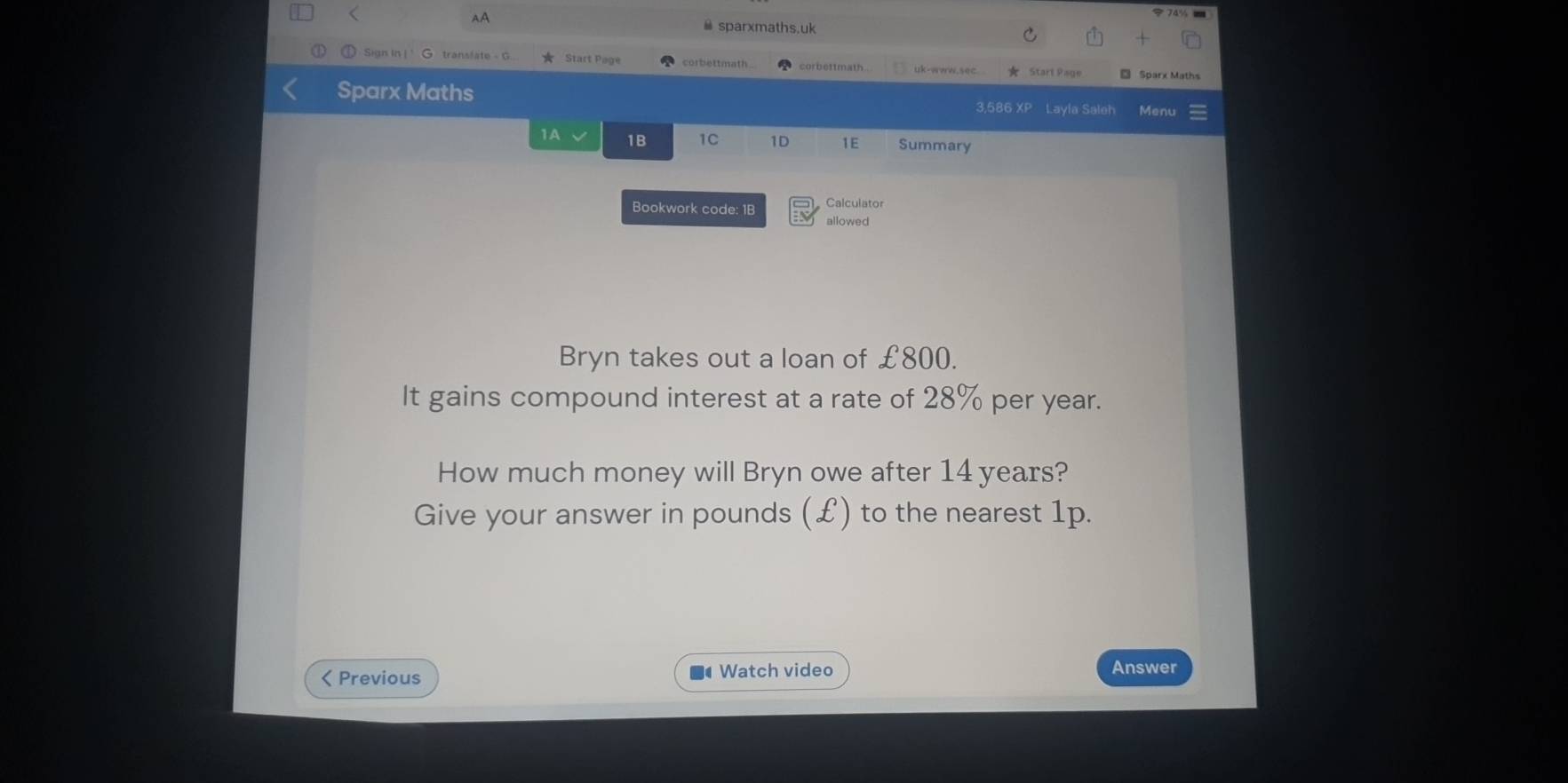 < 
AA 
≌ sparxmaths.uk 
Sign in | G. translate - G. ★ Start Page corbettmath corbettmath.. uk-www.sec. ★ Start Page Sparx Maths 
Sparx Maths 3,586 XP Layla Saleh Menu 
1A 1B 1C 1D 1E Summary 
Calculator 
Bookwork code: 1B allowed 
Bryn takes out a loan of  £800. 
It gains compound interest at a rate of 28% per year. 
How much money will Bryn owe after 14 years? 
Give your answer in pounds (£) to the nearest 1p. 
< Previous Watch video Answer