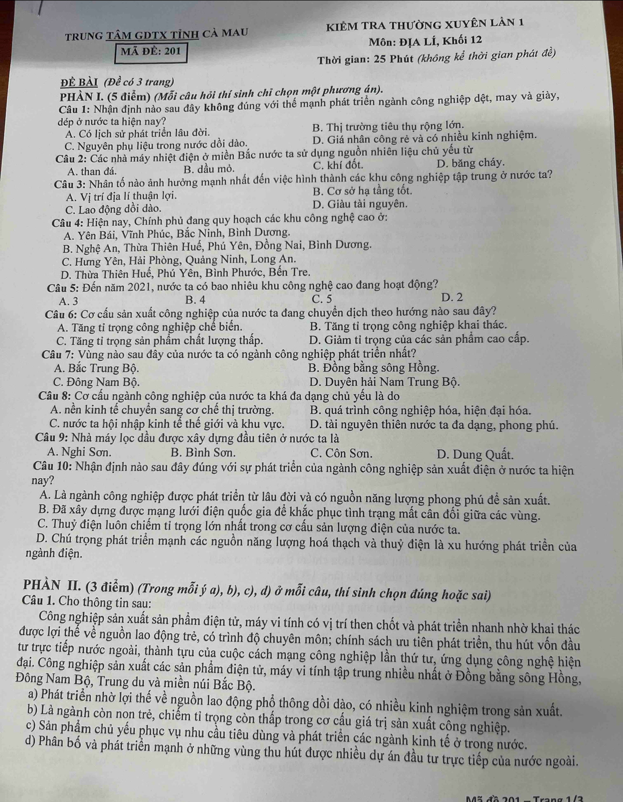 trunG tÂM GDTX tỉnh cà mau kiÊm tRA thường xuyên lần 1
Mã đề: 201 Môn: ĐỊA LÍ, Khối 12
Thời gian: 25 Phút (không kể thời gian phát đề)
ĐÊ BÀI (Đề có 3 trang)
PHÀN I. (5 điểm) (Mỗi câu hỏi thí sinh chỉ chọn một phượng án).
Câu 1: Nhận định nào sau đây không đúng với thể mạnh phát triển ngành công nghiệp dệt, may và giày,
dép ở nước ta hiện nay?
A. Có lịch sử phát triển lâu đời. B. Thị trường tiêu thụ rộng lớn.
C. Nguyên phụ liệu trong nước dồi dào. D. Giá nhân công rẻ và có nhiều kinh nghiệm.
Câu 2: Các nhà máy nhiệt điện ở miền Bắc nước ta sử dụng nguồn nhiên liệu chủ yếu từ
A. than đá. B. dầu mỏ. C. khí đốt. D. băng cháy.
Câu 3: Nhân tố nào ảnh hưởng mạnh nhất đến việc hình thành các khu công nghiệp tập trung ở nước ta?
A. Vị trí địa lí thuận lợi. B. Cơ sở hạ tầng tốt.
C. Lao động dồi dào.
D. Giàu tài nguyên.
Câu 4: Hiện nay, Chính phủ đang quy hoạch các khu công nghệ cao ở:
A. Yên Bái, Vĩnh Phúc, Bắc Ninh, Bình Dương.
B. Nghệ An, Thừa Thiên Huế, Phú Yên, Đồng Nai, Bình Dương.
C. Hưng Yên, Hải Phòng, Quảng Ninh, Long An.
D. Thừa Thiên Huế, Phú Yên, Bình Phước, Bến Tre.
Câu 5: Đến năm 2021, nước ta có bao nhiêu khu công nghệ cao đang hoạt động?
A. 3 B. 4 C. 5 D. 2
Câu 6: Cơ cấu sản xuất công nghiệp của nước ta đang chuyển dịch theo hướng nào sau đây?
A. Tăng tỉ trọng công nghiệp chế biến. B. Tăng tỉ trọng công nghiệp khai thác.
C. Tăng tỉ trọng sản phẩm chất lượng thấp. D. Giảm tỉ trọng của các sản phẩm cao cấp.
Câu 7: Vùng nào sau đây của nước ta có ngành công nghiệp phát triển nhất?
A. Bắc Trung Bộ. B. Đồng bằng sông Hồng.
C. Đông Nam Bộ. D. Duyên hải Nam Trung Bộ.
Câu 8: Cơ cấu ngành công nghiệp của nước ta khá đa dạng chủ yếu là do
A. nền kinh tế chuyển sang cơ chế thị trường.  B. quá trình công nghiệp hóa, hiện đại hóa.
C. nước ta hội nhập kinh tế thế giới và khu vực.  D. tài nguyên thiên nước ta đa dạng, phong phú.
Câu 9: Nhà máy lọc dầu được xây dựng đầu tiên ở nước ta là
A. Nghi Sơn. B. Bình Sơn. C. Côn Sơn. D. Dung Quất.
Câu 10: Nhận định nào sau đây đúng với sự phát triển của ngành công nghiệp sản xuất điện ở nước ta hiện
nay?
A. Là ngành công nghiệp được phát triển từ lâu đời và có nguồn năng lượng phong phú để sản xuất.
B. Đã xây dựng được mạng lưới điện quốc gia để khắc phục tình trạng mất cân đối giữa các vùng.
C. Thuỷ điện luôn chiếm tỉ trọng lớn nhất trong cơ cấu sản lượng điện của nước ta.
D. Chú trọng phát triển mạnh các nguồn năng lượng hoá thạch và thuỷ điện là xu hướng phát triển của
ngành điện.
PHÀN II. (3 điểm) (Trong mỗi ý a), b), c), d) ở mỗi câu, thí sinh chọn đúng hoặc sai)
Câu 1. Cho thông tin sau:
Công nghiệp sản xuất sản phẩm điện tử, máy vi tính có vị trí then chốt và phát triển nhanh nhờ khai thác
được lợi thế về nguồn lao động trẻ, có trình độ chuyên môn; chính sách ưu tiên phát triển, thu hút vốn đầu
tư trực tiếp nước ngoài, thành tựu của cuộc cách mạng công nghiệp lần thứ tư, ứng dụng công nghệ hiện
đại. Công nghiệp sản xuất các sản phẩm điện tử, máy vi tính tập trung nhiều nhất ở Đồng bằng sông Hồng,
Đông Nam Bộ, Trung du và miền núi Bắc Bộ.
a) Phát triển nhờ lợi thế về nguồn lao động phổ thông dồi dào, có nhiều kinh nghiệm trong sản xuất.
b) Là ngành còn non trẻ, chiếm tỉ trọng còn thấp trong cơ cấu giá trị sản xuất công nghiệp.
c) Sản phẩm chủ yếu phục vụ nhu cầu tiêu dùng và phát triển các ngành kinh tế ở trong nước.
d) Phân bố và phát triển mạnh ở những vùng thu hút được nhiều dự án đầu tư trực tiếp của nước ngoài.