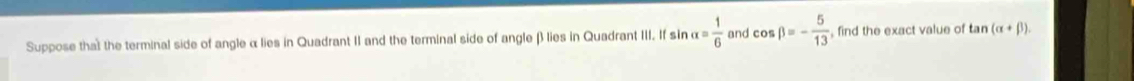 Suppose that the terminal side of angle α lies in Quadrant II and the terminal side of angle β lies in Quadrant III. If sin alpha = 1/6  and cos beta =- 5/13  , find the exact value of tan (alpha +beta ).