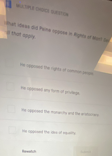 QUESTION
What ideas did Paine oppose in Rights of Mun Se
Il that apply.
He opposed the rights of common people.
He opposed any form of privilege.
He opposed the monarchy and the aristocracy.
He opposed the idea of equality.
Rewatch Submit