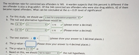 The recidivism rate for convicted sex offenders is 16%. A warden suspects that this percent is different if the 
sex offender is also a drug addict. Of the 344 convicted sex offenders who were also drug addicts, 62 of them 
became repeat offenders. What can be concluded at the alpha =0 01 level of significance? 
a. For this study, we should use [ 2-lest for a population proportion : 
b. The null and alternative hypotheses would be: 
Ha: D ; : ; 0.16 (please enter a decimal)
H_1 : P : * 0.16 (Please enter a decimal) 
c. The test statistic :8=□ (please show your answer to 3 decimal places. 
d. The p-value = ^circ  (Please show your answer to 4 decimal places.) 
e. The p -value is boxed >t α 
f. Based on this, we should rail to rejec : the null hypothesis.