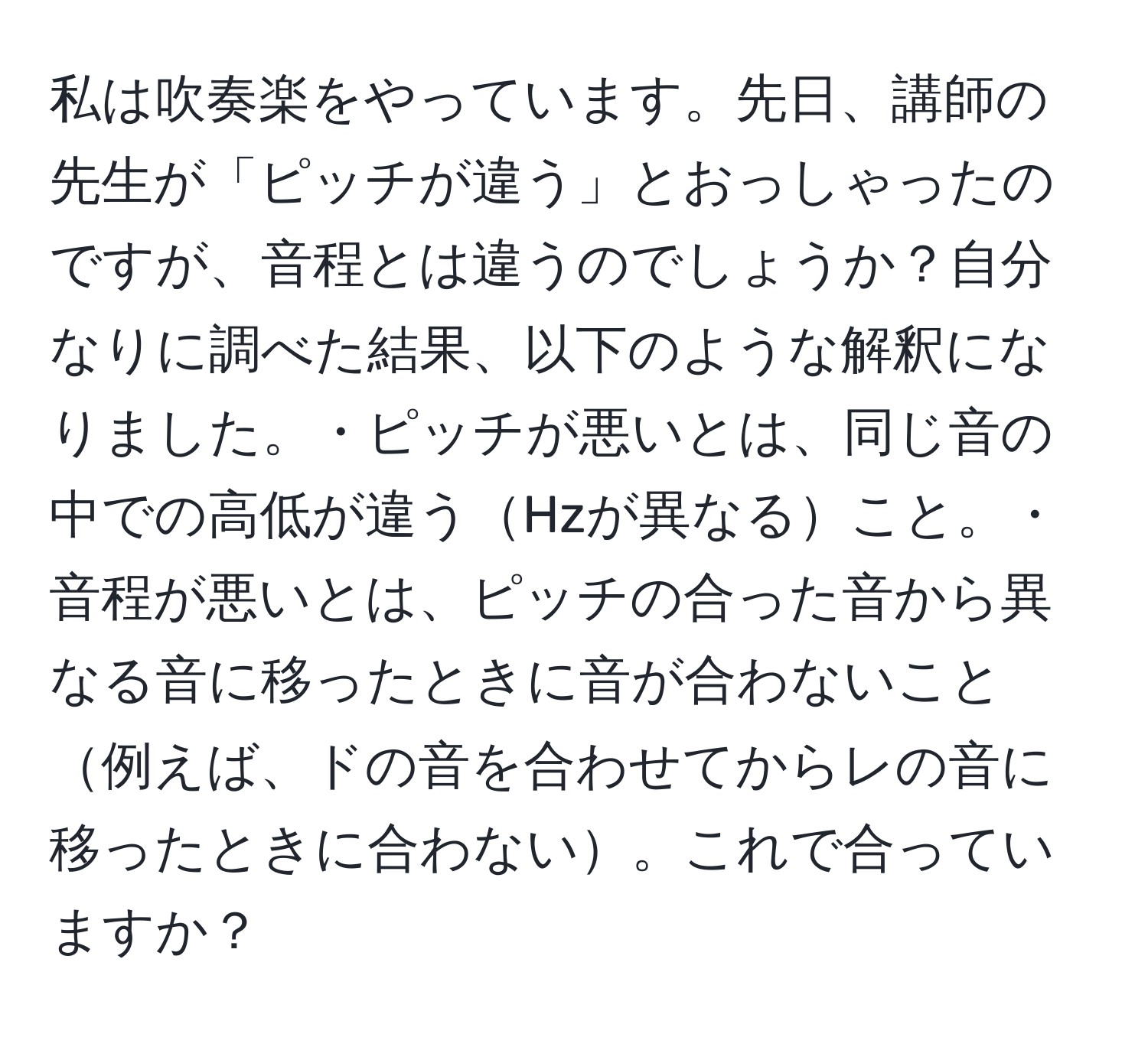 私は吹奏楽をやっています。先日、講師の先生が「ピッチが違う」とおっしゃったのですが、音程とは違うのでしょうか？自分なりに調べた結果、以下のような解釈になりました。・ピッチが悪いとは、同じ音の中での高低が違うHzが異なること。・音程が悪いとは、ピッチの合った音から異なる音に移ったときに音が合わないこと例えば、ドの音を合わせてからレの音に移ったときに合わない。これで合っていますか？