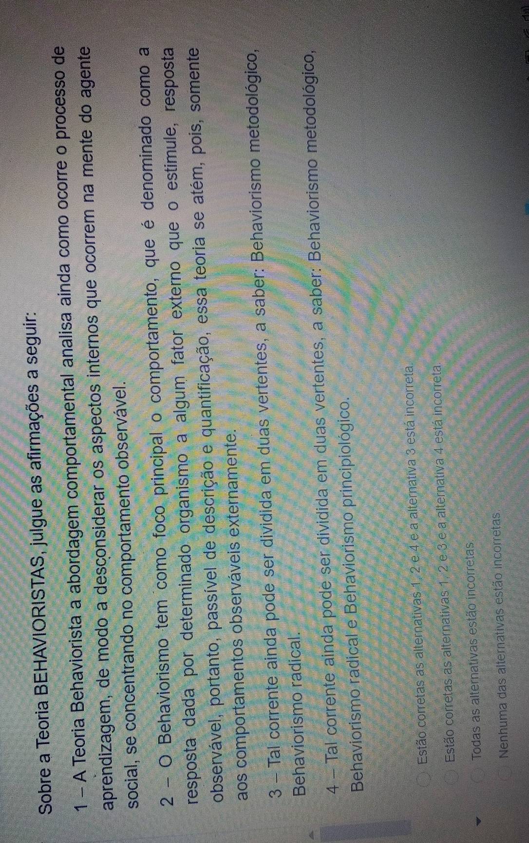 Sobre a Teoria BEHAVIORISTAS, julgue as afirmações a seguir:
1 - A Teoria Behaviorista a abordagem comportamental analisa ainda como ocorre o processo de
aprendizagem, de modo a desconsiderar os aspectos internos que ocorrem na mente do agente
social, se concentrando no comportamento observável.
2 - O Behaviorismo tem como foco principal o comportamento, que é denominado como a
resposta dada por determinado organismo a algum fator externo que o estímule, resposta
observável, portanto, passível de descrição e quantificação, essa teoria se atém, pois, somente
aos comportamentos observáveis externamente.
3 - Tal corrente ainda pode ser dividida em duas vertentes, a saber: Behaviorismo metodológico,
Behaviorismo radical.
4 - Tal corrente ainda pode ser dividida em duas vertentes, a saber: Behaviorismo metodológico,
Behaviorismo radical e Behaviorismo principiológico.
Estão corretas as alternativas 1, 2 e 4 e a alternativa 3 está incorreta
Estão corretas as alternativas 1, 2 e 3 e a alternativa 4 está incorreta
Todas as alternativas estão incorretas
Nenhuma das alternativas estão incorretas