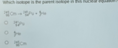 Which isotope is the parent isotope in this nuclear equation?
_(90)^(245)Cmto _(94)^(287)Fu+_2^(4He
_(94)^(241)Pu
5^30)
sqrt[24](cm)