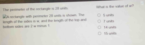 The perimeter of the rectangle is 28 units. What is the value of w?
A rectangle with perimeter 28 units is shown. The 5 units
length of the sides is w, and the length of the top and 7 units
bottom sides are 2 w minus 1 14 units
15 units