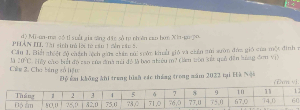 d) Mi-an-ma có tỉ suất gia tăng dân số tự nhiên cao hơn Xin-ga-po.
PHẢN III. Thí sinh trả lời từ câu 1 đến câu 6.
Câu 1. Biết nhiệt độ chênh lệch giữa chân núi sườn khuất gió và chân núi sườn đón gió của một đinh ư
là 10°C. Hãy cho biết độ cao của đỉnh núi đó là bao nhiêu m? (làm tròn kết quả đến hàng đơn vị)
Câu 2. Cho bảng số liệu:
Độ ẩm không khí trung bình các tháng trong năm 2022 tại Hà Nội
(Đơn vj:
2