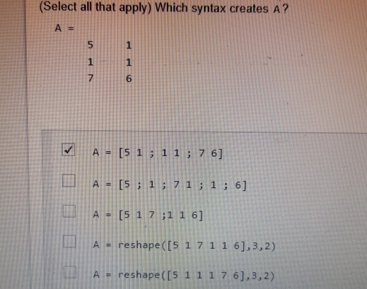 (Select all that apply) Which syntax creates A?
A=
beginarrayr 51 1-1 76endarray
A=[51;11;76]
A=[5;1;71;1;6]
A=[517;116]
A= reshape ([517116],3,2)
A= reshape ([511176],3,2)