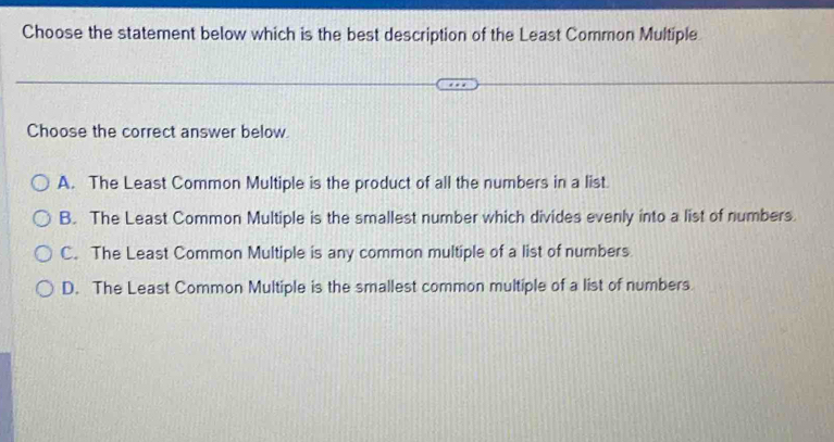 Choose the statement below which is the best description of the Least Common Multiple
Choose the correct answer below
A. The Least Common Multiple is the product of all the numbers in a list.
B. The Least Common Multiple is the smallest number which divides evenly into a list of numbers.
C. The Least Common Multiple is any common multiple of a list of numbers
D. The Least Common Multiple is the smallest common multiple of a list of numbers.