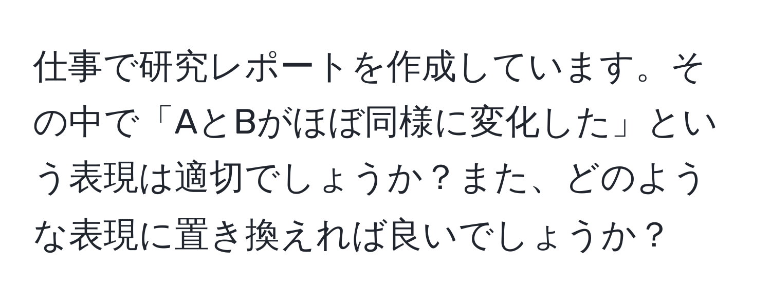 仕事で研究レポートを作成しています。その中で「AとBがほぼ同様に変化した」という表現は適切でしょうか？また、どのような表現に置き換えれば良いでしょうか？