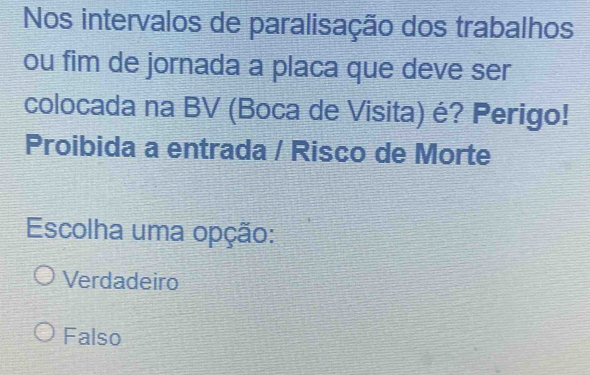 Nos intervalos de paralisação dos trabalhos
ou fim de jornada a placa que deve ser
colocada na BV (Boca de Visita) é? Perigo!
Proibida a entrada / Risco de Morte
Escolha uma opção:
Verdadeiro
Falso