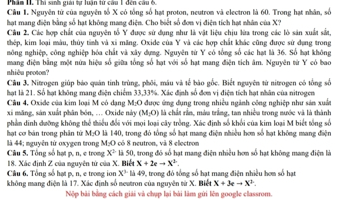 Phần II. Thi sinh giải tự luận tử cầu 1 đến câu 6.
Câu 1. Nguyên tử của nguyên tố X có tổng số hạt proton, neutron và electron là 60. Trong hạt nhân, số
hạt mang điện bằng số hạt không mang điện. Cho biết số đơn vị điện tích hạt nhân của X?
Câu 2. Các hợp chất của nguyên tố Y được sử dụng như là vật liệu chịu lữa trong các lò sản xuất sắt,
thép, kim loại màu, thủy tinh và xi măng. Oxide của Y và các hợp chất khác cũng được sử dụng trong
nông nghiệp, công nghiệp hóa chất và xây dựng. Nguyên tử Y có tổng số các hạt là 36. Số hạt không
mang điện bằng một nữa hiệu số giữa tổng số hạt với số hạt mang điện tích âm. Nguyên tử Y có bao
nhiêu proton?
Câu 3. Nitrogen giúp bảo quản tinh trùng, phôi, máu và tế bào gốc. Biết nguyên tử nitrogen có tổng số
hạt là 21. Số hạt không mang điện chiếm 33,33%. Xác định số đơn vị điện tích hạt nhân của nitrogen
Câu 4. Oxide của kim loại M có dạng M_2 O được ứng dụng trong nhiều ngành công nghiệp như sản xuất
xi măng, sản xuất phân bón, ... Oxide này (M_2O) là chất rắn, màu trắng, tan nhiều trong nước và là thành
phần dinh dưỡng không thể thiếu đối với mọi loại cây trồng. Xác định số khối của kim loại M biết tổng số
hạt cơ bản trong phân tử M_2O là 140, trong đó tổng số hạt mang điện nhiều hơn số hạt không mang điện
là 44; nguyên tử oxygen trong M_2O có 8 neutron, và 8 electron
Câu 5. Tổng số hạt p, n, e trong X^(2-) là 50, trong đó số hạt mang điện nhiều hơn số hạt không mang điện là
18. Xác định Z của nguyên tử của X. Biết X+2eto X^(2-).
Câu 6. Tổng số hạt p, n, e trong ion X^(3-) là 49, trong đó tổng số hạt mang điện nhiều hơn số hạt
không mang điện là 17. Xác định số neutron của nguyên tử X. Biết X+3eto X^(2-).
Nộp bài bằng cách giải và chụp lại bài làm gửi lên google classrom.