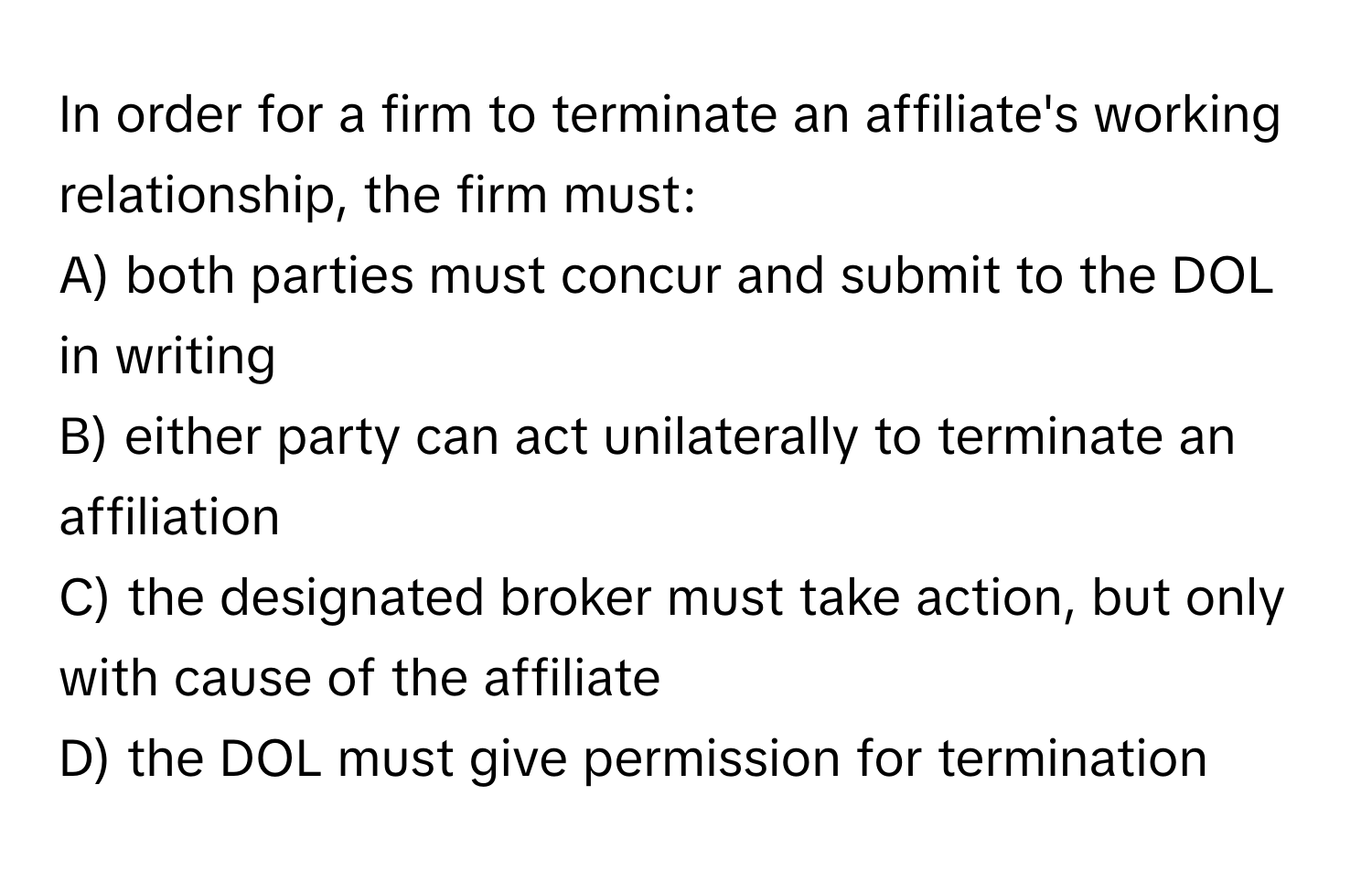 In order for a firm to terminate an affiliate's working relationship, the firm must:

A) both parties must concur and submit to the DOL in writing
B) either party can act unilaterally to terminate an affiliation
C) the designated broker must take action, but only with cause of the affiliate
D) the DOL must give permission for termination