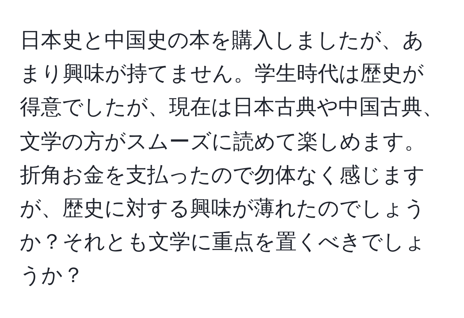 日本史と中国史の本を購入しましたが、あまり興味が持てません。学生時代は歴史が得意でしたが、現在は日本古典や中国古典、文学の方がスムーズに読めて楽しめます。折角お金を支払ったので勿体なく感じますが、歴史に対する興味が薄れたのでしょうか？それとも文学に重点を置くべきでしょうか？