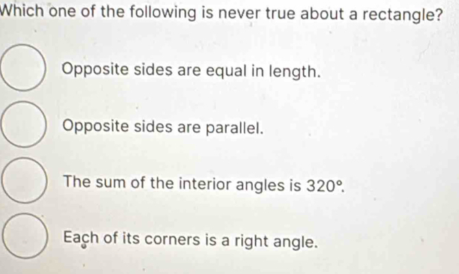 Which one of the following is never true about a rectangle?
Opposite sides are equal in length.
Opposite sides are parallel.
The sum of the interior angles is 320°.
Each of its corners is a right angle.