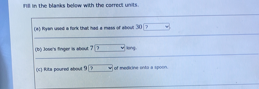 Fill in the blanks below with the correct units. 
(a) Ryan used a fork that had a mass of about 30 ? 
(b) Jose's finger is about 7|? long. 
(c) Rita poured about 9 | ? of medicine onto a spoon.