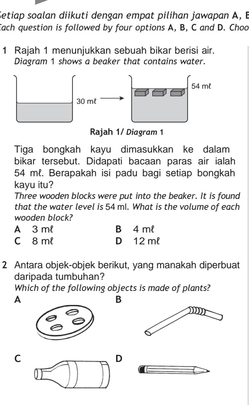 Setiap soalan diikuti dengan empat pilihan jawapan A, B
Each question is followed by four options A, B, C and D. Choo
1 Rajah 1 menunjukkan sebuah bikar berisi air.
Diagram 1 shows a beaker that contains water.
54 ml
30 ml
Rajah 1/ Diagram 1
Tiga bongkah kayu dimasukkan ke dalam
bikar tersebut. Didapati bacaan paras air ialah
54 ml. Berapakah isi padu bagi setiap bongkah
kayu itu?
Three wooden blocks were put into the beaker. It is found
that the water level is 54 ml. What is the volume of each
wooden block?
A 3 ml B 4 ml
C 8 ml D 12 ml
2 Antara objek-objek berikut, yang manakah diperbuat
daripada tumbuhan?
Which of the following objects is made of plants?
A
B
C
D