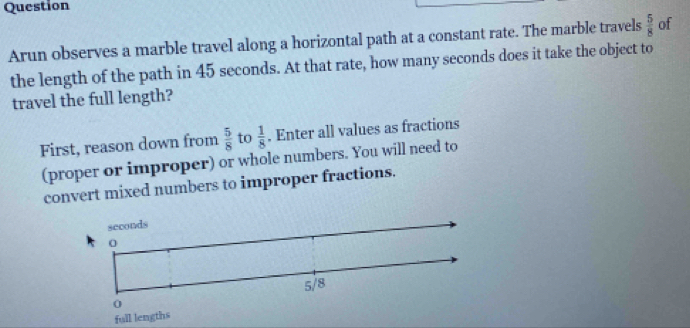 Question 
Arun observes a marble travel along a horizontal path at a constant rate. The marble travels  5/8  of 
the length of the path in 45 seconds. At that rate, how many seconds does it take the object to 
travel the full length? 
First, reason down from  5/8  to  1/8 . Enter all values as fractions 
(proper or improper) or whole numbers. You will need to 
convert mixed numbers to improper fractions. 
full lengths