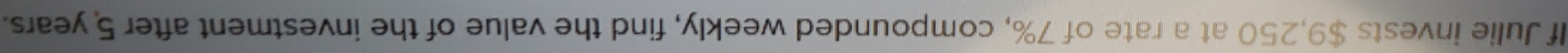 If Julie invests $9,250 at a rate of 7%, compounded weekly, find the value of the investment after 5 years.