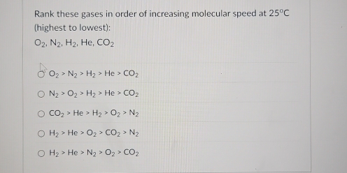 Rank these gases in order of increasing molecular speed at 25°C
(highest to lowest):
O_2, N_2, H_2 , He, CO_2
O_2>N_2>H_2>He>CO_2
N_2>O_2>H_2>He>CO_2
CO_2>He>H_2>O_2>N_2
H_2>He>O_2>CO_2>N_2
H_2>He>N_2>O_2>CO_2