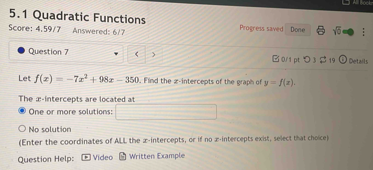 All Bookr
5.1 Quadratic Functions
Progress saved Done
Score: 4.59/7 Answered: 6/7 sqrt(0) 
< >
Question 7 0/1 pt つ 3 ： 19 Details
Let f(x)=-7x^2+98x-350. Find the x-intercepts of the graph of y=f(x). 
The x-intercepts are located at
One or more solutions:
No solution
(Enter the coordinates of ALL the x-intercepts, or if no x-intercepts exist, select that choice)
Question Help: D Video Written Example