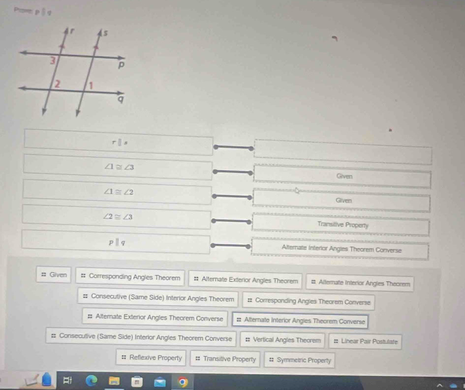 Prnt p 8q
rparallel s
∠ 1≌ ∠ 3
Given
∠ 1≌ ∠ 2
Given
∠ 2≌ ∠ 3 Transitive Property
pparallel q Alternate Interior Angies Theorem Converse 
# Given :: Corresponding Angles Theorem # Alternate Exterior Angles Theorem # Alternate Interior Angles Theorem 
#: Consecutive (Same Side) Interior Angles Theorem :: Corresponding Angles Theorem Converse 
# Alternate Exterior Angles Theorem Converse :: Alternate Interior Angies Theorem Converse 
# Consecutive (Same Side) Interior Angles Theorem Converse :: Vertical Angles Theorem :: Linear Pair Postulate 
: Reflexive Property == Transitive Property :: Symmetric Property