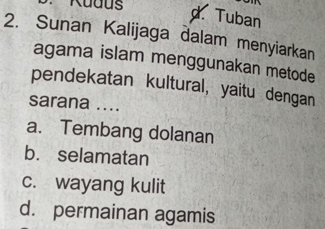 Kudus
d.Tuban
2. Sunan Kalijaga dalam menyiarkan
agama islam menggunakan metode
pendekatan kultural, yaitu dengan
sarana ....
a. Tembang dolanan
b. selamatan
c. wayang kulit
d. permainan agamis