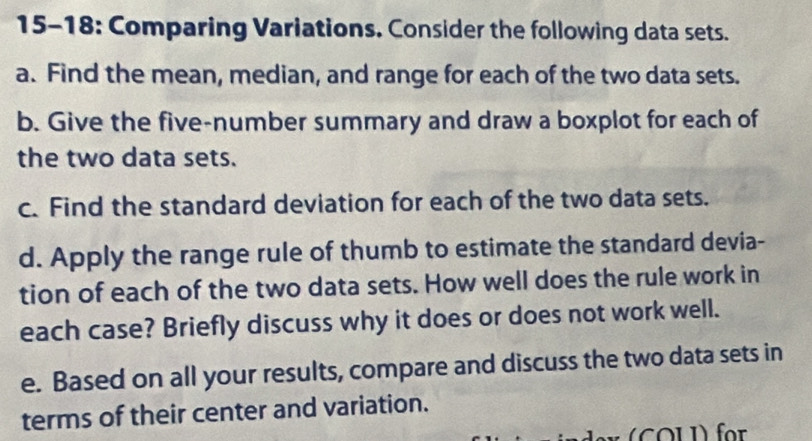 15-18: Comparing Variations. Consider the following data sets. 
a. Find the mean, median, and range for each of the two data sets. 
b. Give the five-number summary and draw a boxplot for each of 
the two data sets. 
c. Find the standard deviation for each of the two data sets. 
d. Apply the range rule of thumb to estimate the standard devia- 
tion of each of the two data sets. How well does the rule work in 
each case? Briefly discuss why it does or does not work well. 
e. Based on all your results, compare and discuss the two data sets in 
terms of their center and variation. 
COLI) für