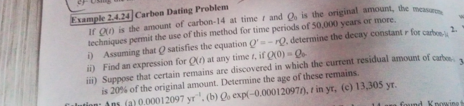 Example 2.4.24| Carbon Dating Problem 
If Q(t) is the amount of carbon- 14 at time t and Q_0 is the original amount, the measureme 
techniques permit the use of this method for time periods of 50,000 years or more. 
i) Assuming that Q satisfies the equation Q'=-rQ , determine the decay constant r for carbon -14 2. 
ii) Find an expression for Q(t) at any time /, if Q(0)=Q_0. 
iii) Suppose that certain remains are discovered in which the current residual amount of carbon 3
is 20% of the original amount. Determine the age of these remains. 
Ans (a) 0.00012097yr^(-1) , (b) Q_0 exp(-0.00012097t) , / in yr, (c) 13,305 yr.