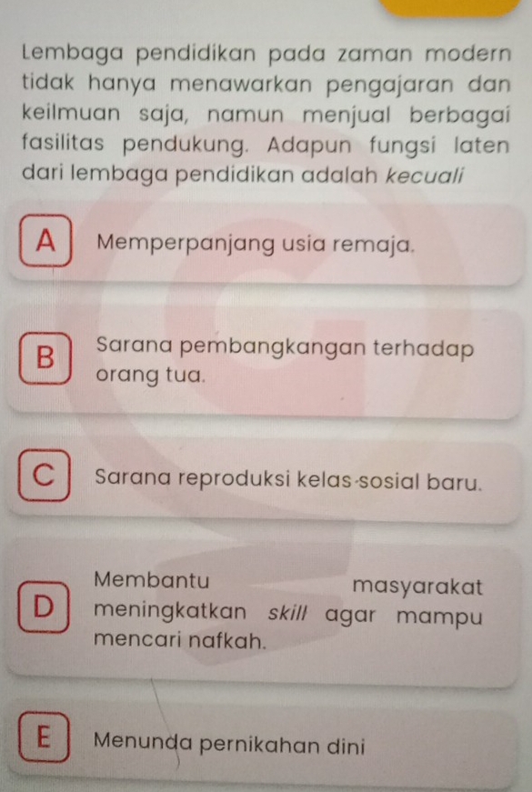 Lembaga pendidikan pada zaman modern
tidak hanya menawarkan pengajaran dan .
keilmuan saja, namun menjual berbagai
fasilitas pendukung. Adapun fungsi laten
dari lembaga pendidikan adalah kecuali
A Memperpanjang usia remaja.
B Sarana pembangkangan terhadap
orang tua.
C l Sarana reproduksi kelas sosial baru.
Membantu masyarakat
D meningkatkan skill agar mampu 
mencari nafkah.
E Menunḍa pernikahan dini