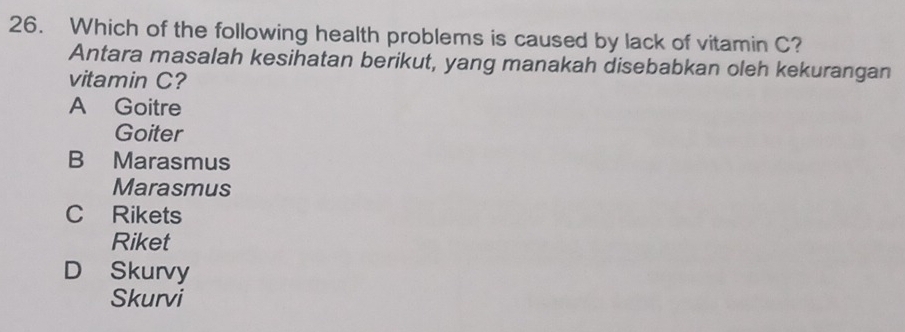 Which of the following health problems is caused by lack of vitamin C?
Antara masalah kesihatan berikut, yang manakah disebabkan oleh kekurangan
vitamin C?
A Goitre
Goiter
B Marasmus
Marasmus
C Rikets
Riket
D Skurvy
Skurvi