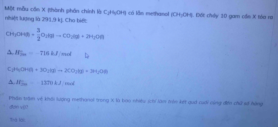 Một mẫu cồn X (thành phần chính là C_2H_5OH) có lǎn methanol (CH_3OH). Đốt cháy 10 gam cồn X tỏa ra 
nhiệt lượng là 291, 9 kJ. Cho biết:
CH_3OH(l)+ 3/2 O_2(g)to CO_2(g)+2H_2O(l)
△ _rH_(298)^o=-716kJ/mol
C_2H_5OH(l)+3O_2(g)to 2CO_2(g)+3H_2O(l)
△ _rH_(298)^o=-1370kJ/mo
Phán trăm về khối lượng methanol trong X là bao nhiêu (chỉ làm tròn kết quả cuối cùng đến chữ số hàng 
đơn vị)? 
Trà lời: