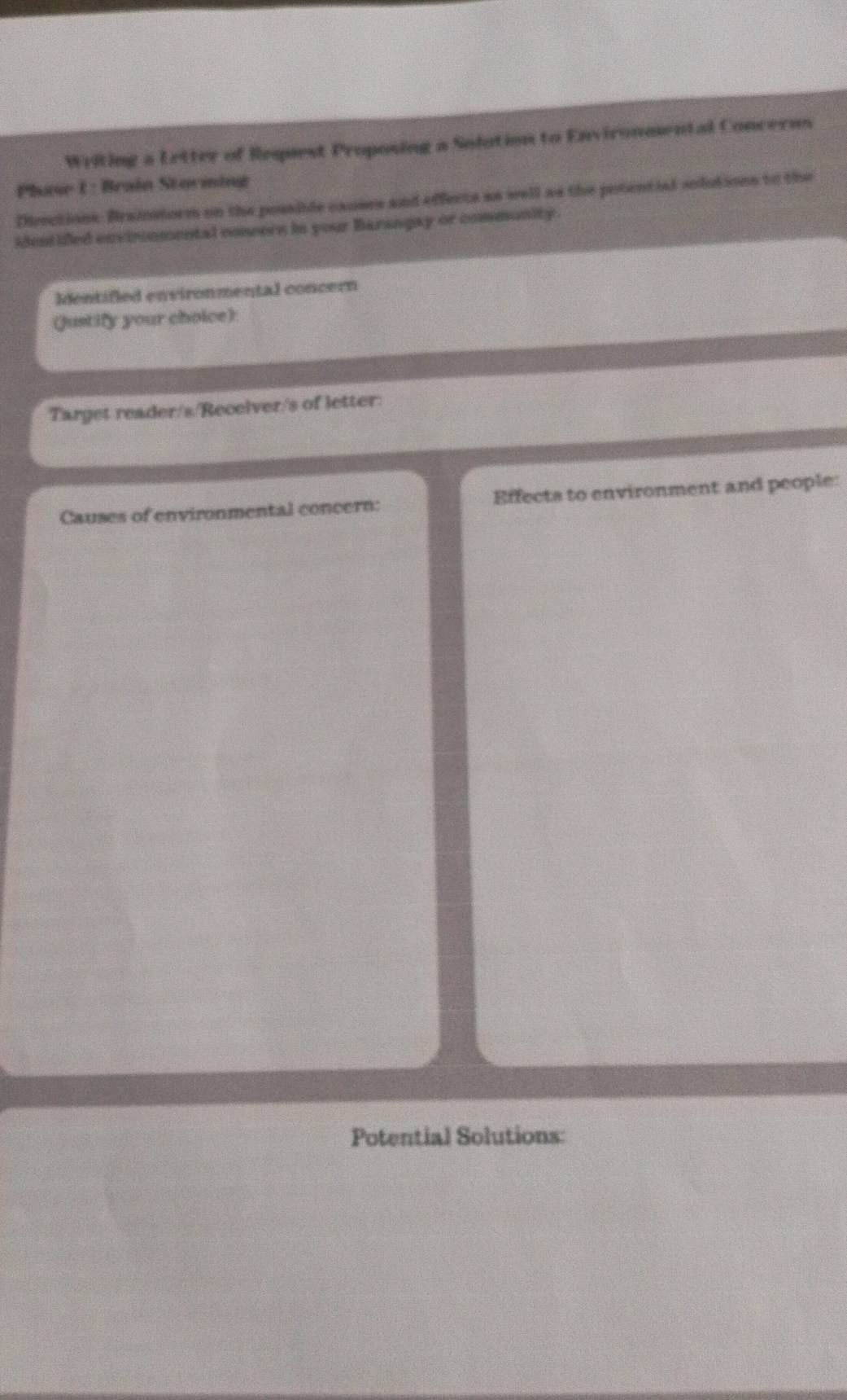Writing a Letter of Request Proposing a Solution to Environmental Concerus 
Phuose 1 : Brain Storming 
Directions: Brainstorm on the possiide canses and effects as well as the potential solutions to the 
identified envircnmental coneern in your Barangay or commonity 
Identified environmental concern 
(Justify your choice): 
Target reader/s/Receiver/s of letter: 
Causes of environmental concern: Effects to environment and people: 
Potential Solutions: