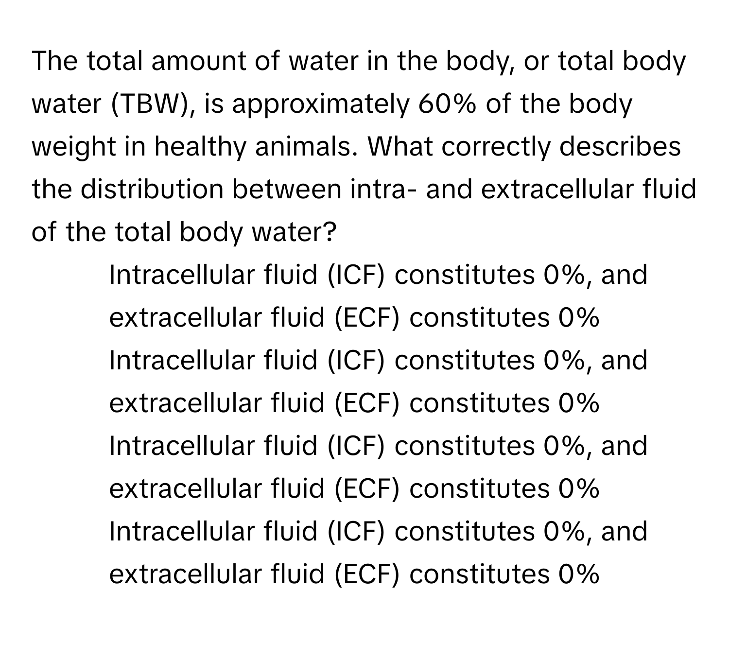 The total amount of water in the body, or total body water (TBW), is approximately 60% of the body weight in healthy animals. What correctly describes the distribution between intra- and extracellular fluid of the total body water?

1) Intracellular fluid (ICF) constitutes 0%, and extracellular fluid (ECF) constitutes 0%
2) Intracellular fluid (ICF) constitutes 0%, and extracellular fluid (ECF) constitutes 0%
3) Intracellular fluid (ICF) constitutes 0%, and extracellular fluid (ECF) constitutes 0%
4) Intracellular fluid (ICF) constitutes 0%, and extracellular fluid (ECF) constitutes 0%