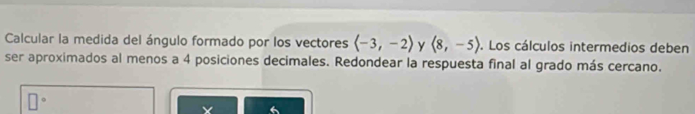 Calcular la medida del ángulo formado por los vectores y langle 8,-5rangle. Los cálculos intermedios deben 
ser aproximados al menos a 4 posiciones decimales. Redondear la respuesta final al grado más cercano.