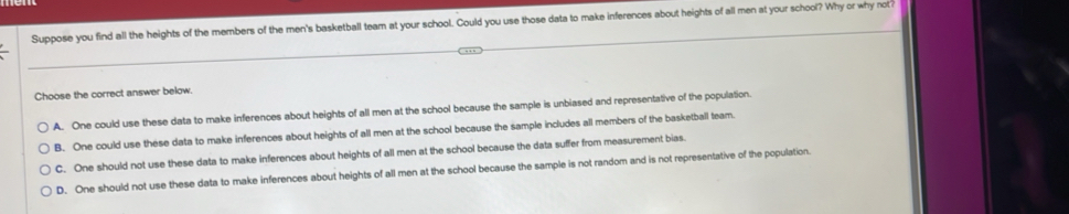 Suppose you find all the heights of the members of the men's basketball team at your school. Could you use those data to make inferences about heights of all men at your school? Why or why not?
Choose the correct answer below.
A. One could use these data to make inferences about heights of all men at the school because the sample is unbiased and representative of the population.
B. One could use these data to make inferences about heights of all men at the school because the sample includes all members of the basketball team.
C. One should not use these data to make inferences about heights of all men at the school because the data suffer from measurement bias.
D. One should not use these data to make inferences about heights of all men at the school because the sample is not random and is not representative of the population.