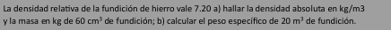 La densidad relativa de la fundición de hierro vale 7.20 a) hallar la densidad absoluta en kg/m3
y la masa en kg de 60cm^3 de fundición; b) calcular el peso específico de 20m^3 de fundición.