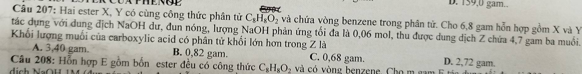 D. 159,0 gam..
Câu 207: Hai ester X, Y có cùng công thức phân tử C_8H_8O_2 và chứa vòng benzene trong phân tử. Cho 6,8 gam hỗn hợp gồm X và Y
tác dụng với dung địch NaOH dư, đun nóng, lượng NaOH phản ứng tối đa là 0,06 mol, thu được dung dịch Z chứa 4,7 gam ba muồối.
Khối lượng muối của carboxylic acid có phân tử khối lớn hơn trong Z là
A. 3,40 gam. B. 0,82 gam. C. 0,68 gam. D. 2,72 gam.
Câu 208: Hỗn hợp E gồm bốn ester đều có công thức C_8H_8O_2 và có vòng benzene. Cho m gam E t