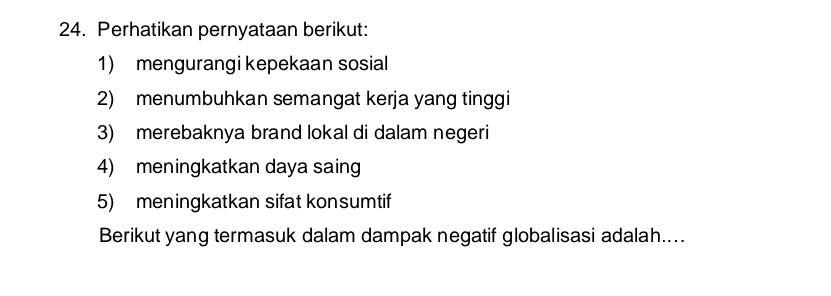 Perhatikan pernyataan berikut: 
1) mengurangi kepekaan sosial 
2) menumbuhkan semangat kerja yang tinggi 
3) merebaknya brand lokal di dalam negeri 
4) meningkatkan daya saing 
5) meningkatkan sifat konsumtif 
Berikut yang termasuk dalam dampak negatif globalisasi adalah....