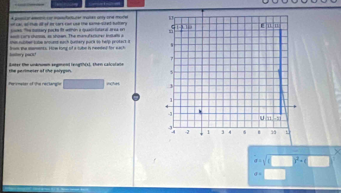 A pesu ar elecic car mserfacturer makes only one model 
of cal, ao this all of iss cars can use the same-sized battery
cacks. The battery packs lit within a quadrilateral area on
eack car's chassis, as shown. The manufacturer installs a
this subter tube around each battery pack to help protect it 
from the elements. How long of a tube is needed for each
battery pack?
Enter the unknown segment length(s), then calculate
the perimeter of the polygon.
Perimeter of the rectangle: inches
X
d=sqrt((□ )^2)+(□ ) 5
d=□