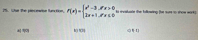 Use the piecewise function, f(x)=beginarrayl x^2-3,ifx>0 2x+1,ifx≤ 0endarray. to evaluate the following (be sure to show work): 
a) f(0) b) f(3) c) f(-1)