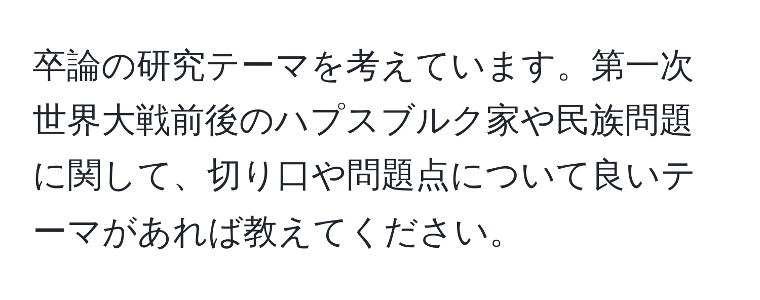 卒論の研究テーマを考えています。第一次世界大戦前後のハプスブルク家や民族問題に関して、切り口や問題点について良いテーマがあれば教えてください。