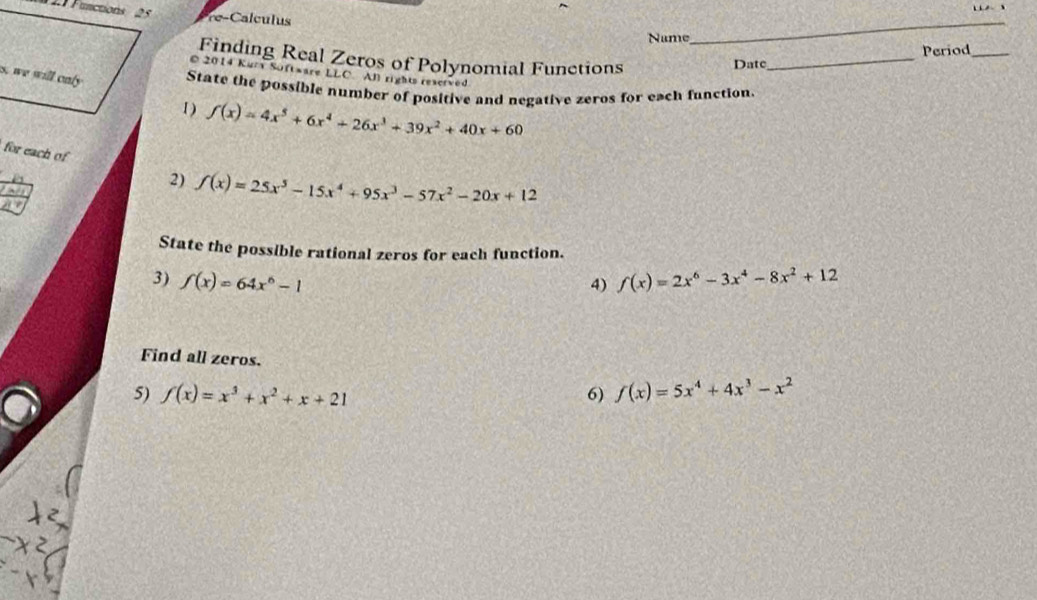 Functions 2 5 e- cls 
Name 
_ 
Finding Real Zeros of Polynomial Functions 
Date_ Period_ 
© 2014 Kur Software LLC. Al rights reserved 
s, we will only State the possible number of positive and negative zeros for each function 
1 ) f(x)=4x^5+6x^4+26x^3+39x^2+40x+60
for each of 
` 
2) f(x)=25x^5-15x^4+95x^3-57x^2-20x+12
a 
State the possible rational zeros for each function. 
3) f(x)=64x^6-1 f(x)=2x^6-3x^4-8x^2+12
4) 
Find all zeros. 
5) f(x)=x^3+x^2+x+21 f(x)=5x^4+4x^3-x^2
6)