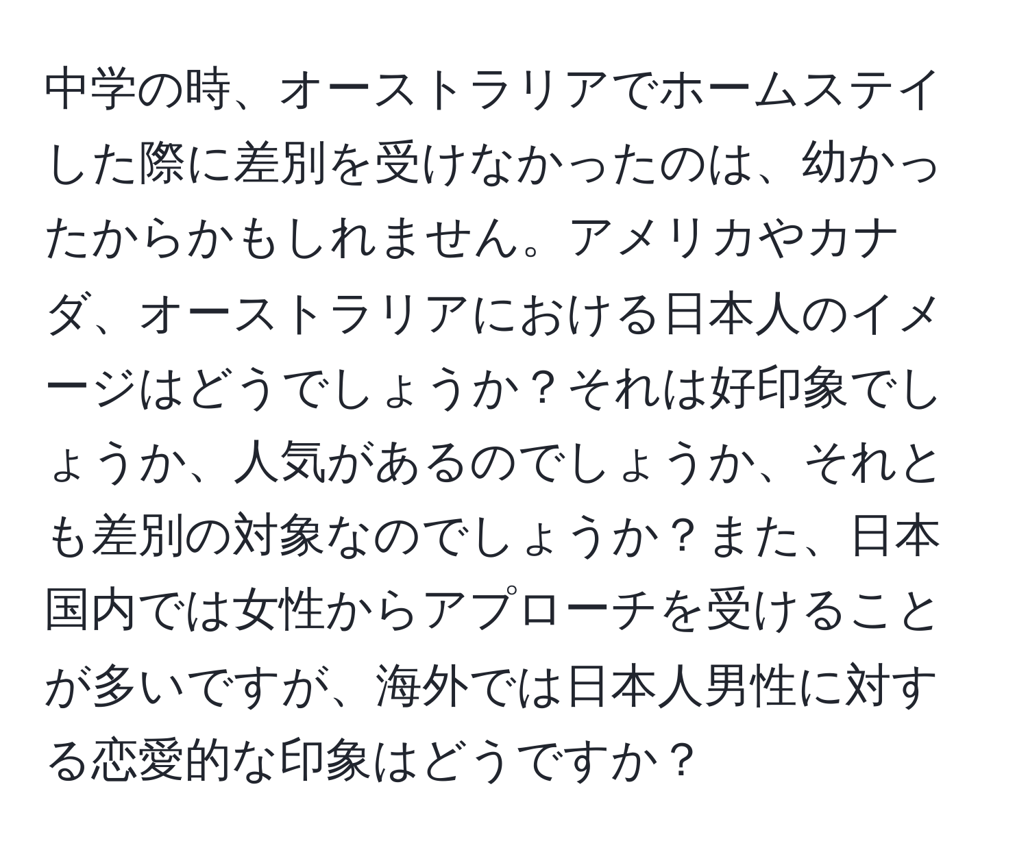 中学の時、オーストラリアでホームステイした際に差別を受けなかったのは、幼かったからかもしれません。アメリカやカナダ、オーストラリアにおける日本人のイメージはどうでしょうか？それは好印象でしょうか、人気があるのでしょうか、それとも差別の対象なのでしょうか？また、日本国内では女性からアプローチを受けることが多いですが、海外では日本人男性に対する恋愛的な印象はどうですか？