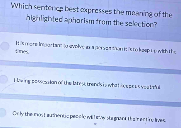 Which sentence best expresses the meaning of the
highlighted aphorism from the selection?
It is more important to evolve as a person than it is to keep up with the
times.
Having possession of the latest trends is what keeps us youthful.
Only the most authentic people will stay stagnant their entire lives.