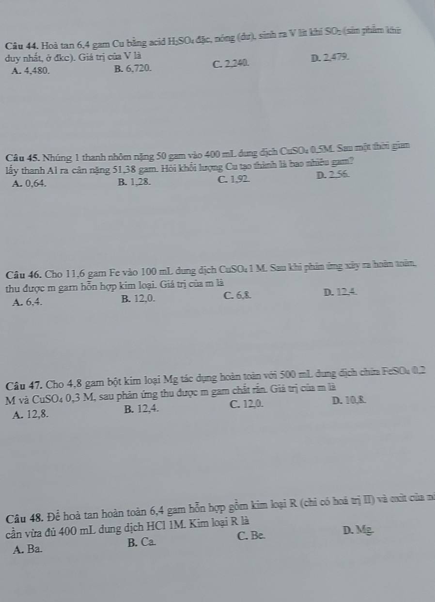 Hoà tan 6, 4 gam Cu bằng acid H₂SO₄ đặc, nóng (dư), sinh ra V lit khi SO₃ (sản phẩm khi
duy nhất, ở đkc). Giá trị của V là D. 2,479.
A. 4, 480. B. 6.720. C. 2,240.
Câu 45. Nhúng 1 thanh nhôm nặng 50 gam vào 400 mL dung địch CuSO₄ 0.5M. Sau một thời gian
lấy thanh Al ra cân nặng 51,38 gam. Hỏi khối lượng Cu tạo thành là bao nhiêu gam?
A. 0,64. B. 1,28. C. 1,92. D. 2.56.
Câu 46. Cho 11, 6 gam Fe vào 100 mL dung dịch CuSO₄1 M. Sau khi phản ứng xây ra hoàn toăm,
thu được m garn hỗn hợp kim loại. Giá trị của m là
A. 6, 4. B. 12, 0. C. 6, 8 D. 12, 4
Câu 47. Cho 4,8 gam bột kim loại Mg tác dụng hoàn toàn với 500 mL dung địch chia FeSO₄ 0.2
M và CuSO4 0,3 M, sau phản ứng thu được m gam chất rẫn. Giả trị của m là
A. 12, 8. B. 12, 4.
C. 12,0. D. 10.R.
Câu 48. Để hoà tan hoàn toàn 6,4 gam hỗn hợp gồm kim loại R (chi có hoà trị II) và cxìt của nó
cần vừa đủ 400 mL dung dịch HCl 1M. Kim loại R là D. Mg.
B. Ca C. Be.
A. Ba.