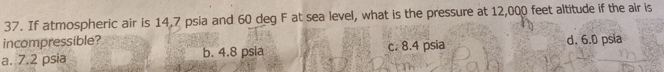 If atmospheric air is 14.7 psia and 60 deg F at sea level, what is the pressure at 12,000 feet altitude if the air is
incompressible? d. 6.0 psia
a. 7.2 psia b. 4.8 psia c. 8.4 psia